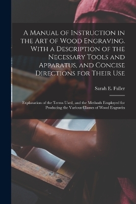 A Manual of Instruction in the art of Wood Engraving. With a Description of the Necessary Tools and Apparatus, and Concise Directions for Their use; Explanation of the Terms Used, and the Methods Employed for Producing the Various Classes of Wood Engravin - Sarah E Fuller