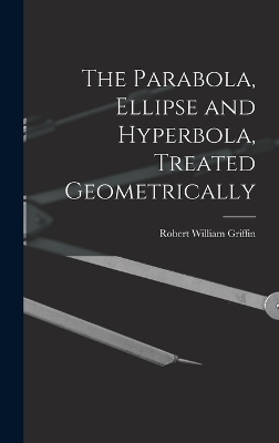 The Parabola, Ellipse and Hyperbola, Treated Geometrically - Robert William Griffin