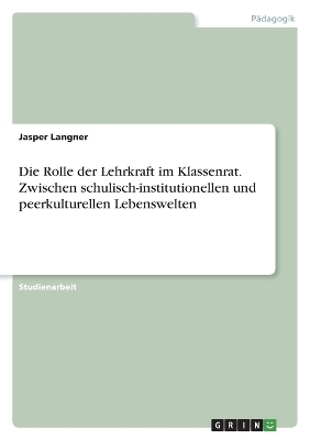 Die Rolle der Lehrkraft im Klassenrat. Zwischen schulisch-institutionellen und peerkulturellen Lebenswelten - Jasper Langner