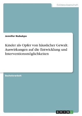 Kinder als Opfer von h&auml;uslicher Gewalt. Auswirkungen auf die Entwicklung und Interventionsm&ouml;glichkeiten - Jennifer Nubukpo