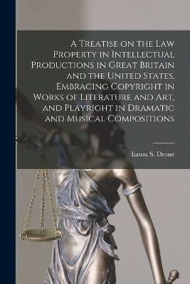 A Treatise on the law Property in Intellectual Productions in Great Britain and the United States. Embracing Copyright in Works of Literature and art, and Playright in Dramatic and Musical Compositions