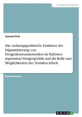 Die ordnungspolitische Funktion der Stigmatisierung von Drogenkonsumierenden im Rahmen repressiver Drogenpolitik und die Rolle und M&Atilde;&para;glichkeiten der Sozialen Arbeit - Samuel Dick