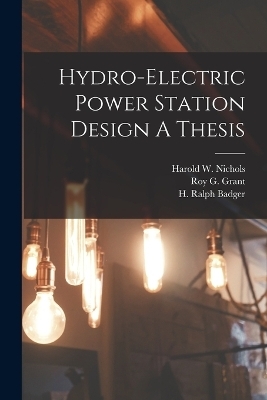 Hydro-Electric Power Station Design A Thesis - H Ralph Badger, Roy G Grant, Harold W Nichols