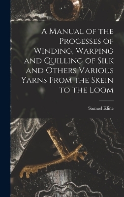 A Manual of the Processes of Winding, Warping and Quilling of Silk and Others Various Yarns From the Skein to the Loom - Samuel Kline