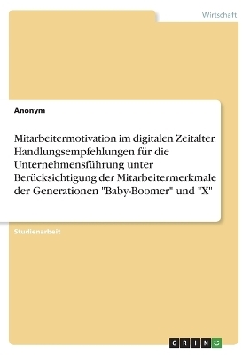 Mitarbeitermotivation im digitalen Zeitalter. Handlungsempfehlungen f&uuml;r die Unternehmensf&uuml;hrung unter Ber&uuml;cksichtigung der Mitarbeitermerkmale der Generationen "Baby-Boomer" und "X" -  Anonymous