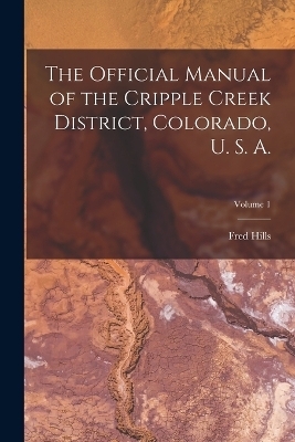 The Official Manual of the Cripple Creek District, Colorado, U. S. A.; Volume 1 - Fred Hills