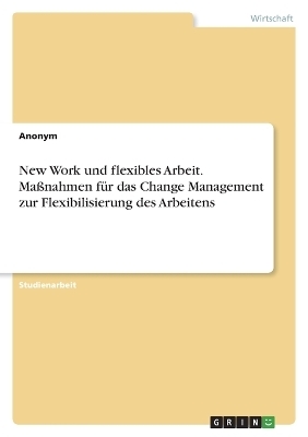 New Work und flexibles Arbeit. Ma&Atilde;nahmen f&Atilde;&frac14;r das Change Management zur Flexibilisierung des Arbeitens -  Anonym