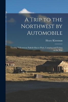 A Trip to the Northwest by Automobile; Touring Yellowstone Park & Glacier Park, Camping and Fishing on the Way - Henry Klussman