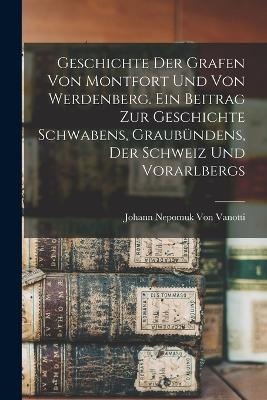 Geschichte der Grafen von Montfort und von Werdenberg. Ein Beitrag zur Geschichte Schwabens, Graub&uuml;ndens, der Schweiz und Vorarlbergs - Johann Nepomuk Von Vanotti