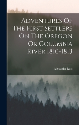 Adventures Of The First Settlers On The Oregon Or Columbia River 1810-1813 - Alexander Ross