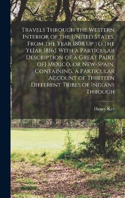 Travels Through the Western Interior of the United States, From the Year 1808 up to the Ye[ar 1816;] With a Particular Description of a Great Pa[rt of] Mexico, or New-Spain. Containing, a Particular Account of Thirteen Different Tribes of Indians Through - Henry Ker