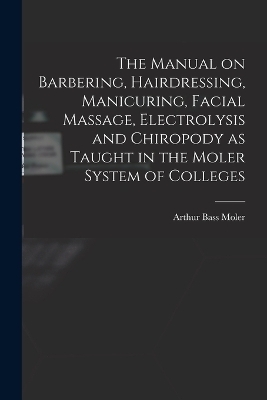 The Manual on Barbering, Hairdressing, Manicuring, Facial Massage, Electrolysis and Chiropody as Taught in the Moler System of Colleges