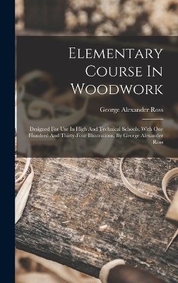 Elementary Course In Woodwork; Designed For Use In High And Technical Schools, With One Hundred And Thirty-four Illustrations, By George Alexander Ross