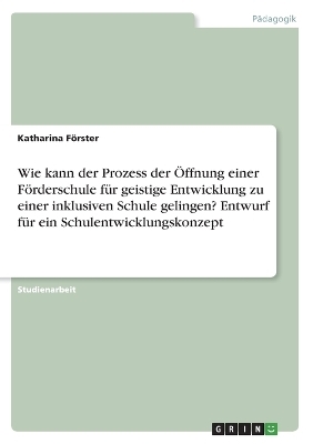 Wie kann der Prozess der &Atilde;ffnung einer F&Atilde;&para;rderschule f&Atilde;&frac14;r geistige Entwicklung zu einer inklusiven Schule gelingen? Entwurf f&Atilde;&frac14;r ein Schulentwicklungskonzept - Katharina F&Atilde;&para;rster