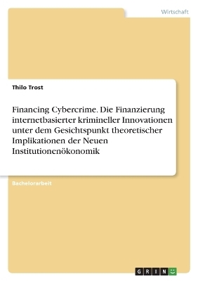Financing Cybercrime. Die Finanzierung internetbasierter krimineller Innovationen unter dem Gesichtspunkt theoretischer Implikationen der Neuen Institutionen&Atilde;&para;konomik - Thilo Trost