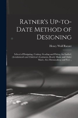 Ratner's Up-to-date Method of Designing; School of Designing, Cutting, Grading and Fitting, for Ladies', Gentlemen's and Children's Garments, Ready Made and Order Made, Also Dressmaking and Furs .. - Henry Wolf Ratner