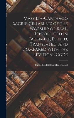 Massilia-Carthago Sacrifice Tablets of the Worship of Baal. Reproduced in Facsimile, Edited, Translated, and Compared With the Levitical Code - James Middleton MacDonald