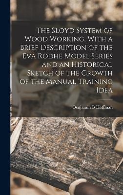 The Sloyd System of Wood Working, With a Brief Description of the Eva Rodhe Model Series and an Historical Sketch of the Growth of the Manual Training Idea - Benjamin B Hoffman