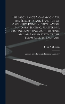 The Mechanic's Companion, Or, the Elements and Practice of Carpentry, Joinery, Bricklaying, Masonry, Slating, Plastering, Painting, Smithing, and Turning. and an Explanation of the Terms Used in Each Art