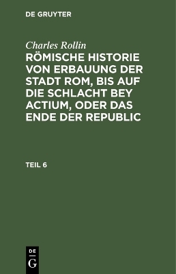 Charles Rollin: R&ouml;mische Historie von Erbauung der Stadt Rom, bis auf die Schlacht bey Actium, oder das Ende der Republic. Teil 6 - Charles Rollin