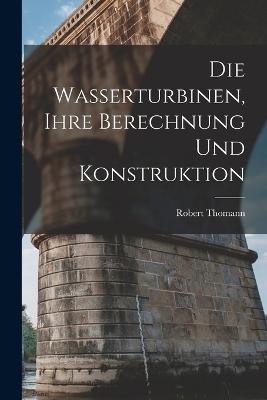 Die Wasserturbinen, Ihre Berechnung Und Konstruktion - Robert Thomann