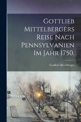 Gottlieb Mittelbergers Reise Nach Pennsylvanien im Jahr 1750. - Gottlieb Mittelberger