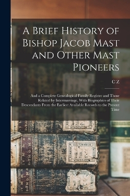A Brief History of Bishop Jacob Mast and Other Mast Pioneers; and a Complete Genealogical Family Register and Those Related by Intermarriage, With Biographies of Their Descendants From the Earliest Available Records to the Present Time