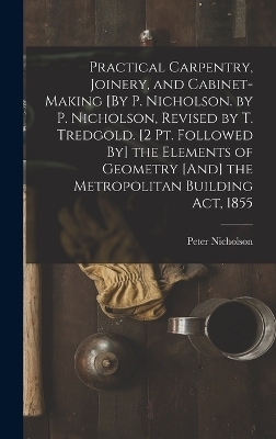 Practical Carpentry, Joinery, and Cabinet-Making [By P. Nicholson. by P. Nicholson, Revised by T. Tredgold. [2 Pt. Followed By] the Elements of Geometry [And] the Metropolitan Building Act, 1855