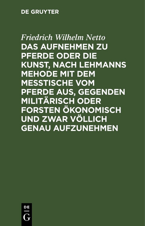 Das Aufnehmen zu Pferde oder die Kunst, nach Lehmanns Mehode mit dem Messtische vom Pferde aus, Gegenden milit&auml;risch oder Forsten &Ouml;konomisch und zwar v&ouml;llich genau aufzunehmen - Friedrich Wilhelm Netto