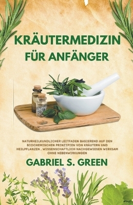 Kr&auml;utermedizin F&uuml;r Anf&auml;nger - Naturheilkundlicher Leitfaden Basierend auf den Biochemischen Prinzipien Von Kr&auml;utern und Heilpflanzen, Wissenschaftlich Nachgewiesen Wirksam Ohne Nebenwirkungen - Gabriel S Green
