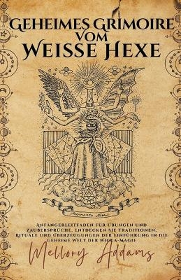 Geheimes Grimoire Vom Wei&szlig;e Hexe -Anf&auml;ngerleitfaden f&uuml;r &Uuml;bungen und Zauberspr&uuml;che. Entdecken Sie Traditionen, Rituale und &Uuml;berzeugungen der Einf&uuml;hrung in die geheime Welt der Wicca-Magie - Mellory Addams