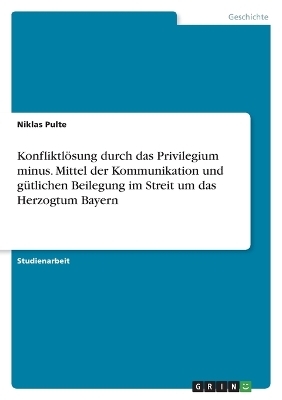 Konfliktl&Atilde;&para;sung durch das Privilegium minus. Mittel der Kommunikation und g&Atilde;&frac14;tlichen Beilegung im Streit um das Herzogtum Bayern - Niklas Pulte