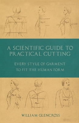 A Scientific Guide to Practical Cutting - Every Style of Garment to Fit the Human Form - William Glencross