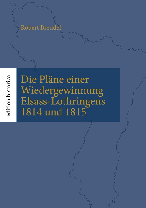 Die Pl&auml;ne einer Wiedergewinnung Elsass-Lothringens 1814 und 1815 - Robert Brendel