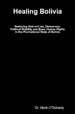 Healing Bolivia &ndash; Restoring Rule-of-Law, Democracy, Political Stability and Basic Human Rights in the Plurinational State of Bolivia - Dr. Mark O'Doherty