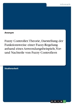 Fuzzy Controller. Theorie, Darstellung der Funktionsweise einer Fuzzy-Regelung anhand eines Anwendungsbeispiels, Vor- und Nachteile von Fuzzy Controllern -  Anonymous