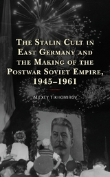 The Stalin Cult in East Germany and the Making of the Postwar Soviet Empire, 1945&ndash;1961 - Alexey Tikhomirov