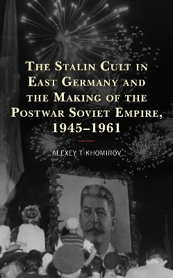 The Stalin Cult in East Germany and the Making of the Postwar Soviet Empire, 1945&ndash;1961 - Alexey Tikhomirov