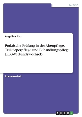 Praktische Pr&Atilde;&frac14;fung in der Altenpflege. Teilk&Atilde;&para;rperpflege und Behandlungspflege (PEG-Verbandswechsel) - Angelina Altz