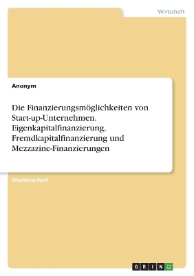Die Finanzierungsm&Atilde;&para;glichkeiten von Start-up-Unternehmen. Eigenkapitalfinanzierung, Fremdkapitalfinanzierung und Mezzazine-Finanzierungen -  Anonymous