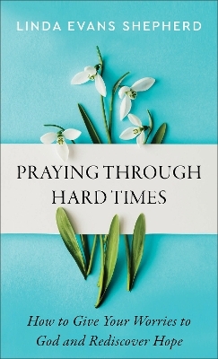 Praying through Hard Times &ndash; How to Give Your Worries to God and Rediscover Hope - Linda Evans Shepherd