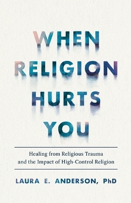 When Religion Hurts You &ndash; Healing from Religious Trauma and the Impact of High&ndash;Control Religion - Laura E. Phd Anderson