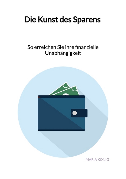 Die Kunst des Sparens - So erreichen Sie ihre finanzielle Unabh&auml;ngigkeit - Maria K&ouml;nig