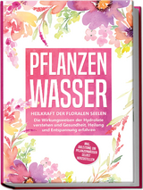Pflanzenwasser: Heilkraft der floralen Seelen - Die Wirkungsweisen der Hydrolate verstehen und Gesundheit, Heilung und Entspannung erfahren inkl. Anleitung, um Pflanzenw&auml;sser selbst herzustellen - Verena Grapengeter