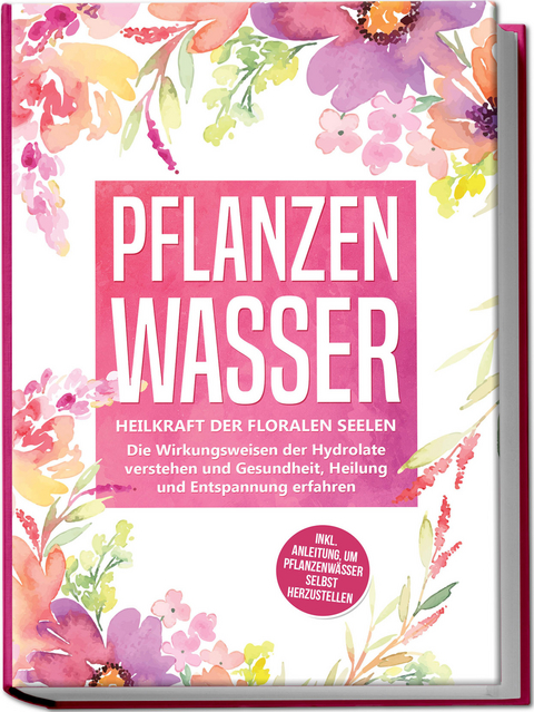 Pflanzenwasser: Heilkraft der floralen Seelen - Die Wirkungsweisen der Hydrolate verstehen und Gesundheit, Heilung und Entspannung erfahren inkl. Anleitung, um Pflanzenw&auml;sser selbst herzustellen - Verena Grapengeter