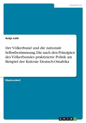 Der V&Atilde;&para;lkerbund und die nationale Selbstbestimmung. Die nach den Prinzipien des V&Atilde;&para;lkerbundes praktizierte Politik am Beispiel der Kolonie Deutsch-Ostafrika - Antje L&Atilde;&frac14;th