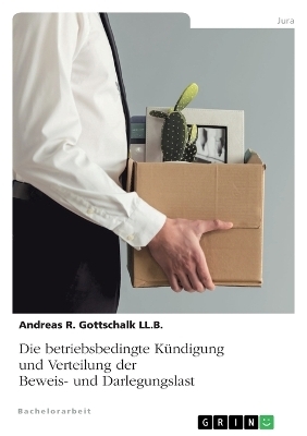 Die betriebsbedingte K&uuml;ndigung und Verteilung der Beweis- und Darlegungslast - Andreas R. Gottschalk LL. B.