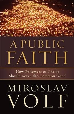 A Public Faith &ndash; How Followers of Christ Should Serve the Common Good - Miroslav Volf