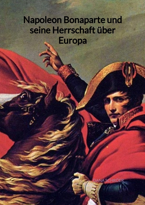 Napoleon Bonaparte und seine Herrschaft über Europa - Dana Schröer