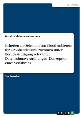 Kriterien zur Selektion von Cloud-Anbietern f&Atilde;&frac14;r Gro&Atilde;handelsunternehmen unter Ber&Atilde;&frac14;cksichtigung relevanter Datenschutzverordnungen. Konzeption eines Verfahrens - Nataliia Vidanova-Kotschner